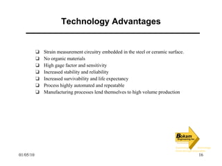 Technology Advantages Strain measurement circuitry embedded in the steel or ceramic surface. No organic materials High gage factor and sensitivity Increased stability and reliability Increased survivability and life expectancy Process highly automated and repeatable Manufacturing processes lend themselves to high volume production 