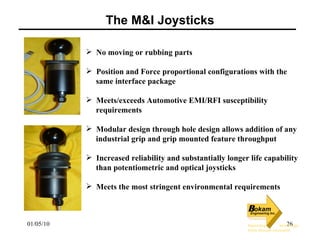The M&I Joysticks No moving or rubbing parts Position and Force proportional configurations with the  same interface package Meets/exceeds Automotive EMI/RFI susceptibility  requirements Modular design through hole design allows addition of any  industrial grip and grip mounted feature throughput Increased reliability and substantially longer life capability  than potentiometric and optical joysticks Meets the most stringent environmental requirements   