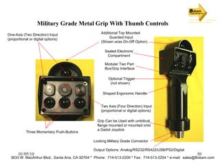 Military Grade Metal Grip With Thumb Controls 3633 W. MacArthur Blvd., Santa Ana, CA 92704 *  Phone:  714-513-2200 * Fax:  714-513-2204 * e-mail:  [email_address] Additional Top Mounted Guarded Input (Shown w/as On-Off Option) One-Axis (Two Direction) Input (proportional or digital options) Two Axis (Four Direction) Input  (proportional or digital options) Sealed Electronic  Compartment Optional Trigger (not shown) Shaped Ergonomic Handle Modular Two Part  Box/Grip Interface Locking Military Grade Connector Output Options: Analog/RS232/RS422/USB/PS2/Digital Grip Can be Used with umbilical,  flange mounted or mounted onto  a Gadol Joystick Three Momentary Push-Buttons 