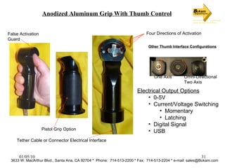Anodized Aluminum Grip With Thumb Control Pistol Grip Option False Activation  Guard Four Directions of Activation Tether Cable or Connector Electrical Interface Other Thumb Interface Configurations Omni-Directional  Two Axis One Axis Electrical Output Options 0-5V Current/Voltage Switching Momentary Latching Digital Signal USB 3633 W. MacArthur Blvd., Santa Ana, CA 92704 *  Phone:  714-513-2200 * Fax:  714-513-2204 * e-mail: sales@Bokam.com 