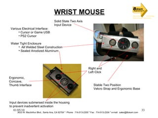 3633 W. MacArthur Blvd., Santa Ana, CA 92704 *  Phone:  714-513-2200 * Fax:  714-513-2204 * e-mail:  [email_address] WRIST MOUSE Right and  Left Click Solid State Two Axis  Input Device Ergonomic, Concave,  Thumb Interface Stable Two Position Velcro Strap and Ergonomic Base Water Tight Enclosure All Welded Steel Construction Sealed Anodized Aluminum Input devices submersed inside the housing  to prevent inadvertent activation Various Electrical Interface: Cursor or Game USB PS2 Cursor 