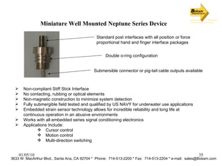 Miniature Well Mounted Neptune Series Device Non-compliant Stiff Stick Interface No contacting, rubbing or optical elements Non-magnetic construction to minimize system detection Fully submergible field tested and qualified by US NAVY for underwater use applications Embedded strain sensor technology allows for incredible reliability and long life at continuous operation in an abusive environments Works with all embedded series signal conditioning electronics Applications Include: Cursor control Motion control Multi-direction switching 3633 W. MacArthur Blvd., Santa Ana, CA 92704 *  Phone:  714-513-2200 * Fax:  714-513-2204 * e-mail:  [email_address] Double o-ring configuration Standard post interfaces with all position or force proportional hand and finger interface packages Submersible connector or pig-tail cable outputs available 