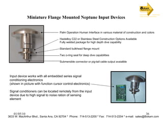 Miniature Flange Mounted Neptune Input Devices Palm Operation Human Interface in various material of construction and colors Hastelloy C22 or Stainless Steel Construction Options Available Fully welded package for high depth dive capability Standard bulkhead flange mount Two o-ring seal for deep dive capabilities Submersible connector or pig-tail cable output avaialble Input device works with all embedded series signal conditioning electronics (shown in picture with function cursor control electronics) Signal conditioners can be located remotely from the input device due to high signal to noise ration of sensing element 3633 W. MacArthur Blvd., Santa Ana, CA 92704 *  Phone:  714-513-2200 * Fax:  714-513-2204 * e-mail:  [email_address] 