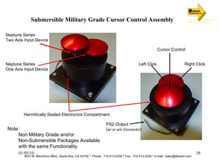 Submersible Military Grade Cursor Control Assembly 3633 W. MacArthur Blvd., Santa Ana, CA 92704 *  Phone:  714-513-2200 * Fax:  714-513-2204 * e-mail:  [email_address] Hermitically Sealed Electronics Compartment Neptune Series Two Axis Input Device Neptune Series One Axis Input Device Left Click Right Click Cursor Control PS2 Output ( w/ or w/o Connector ) Note: Non Military Grade and/or  Non-Submersible Packages Available with the same Functionality 