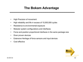 The Bokam Advantage High Precision of movement High reliability and life in excess of 10,000,000 cycles Resistance to environmental exposure Modular system configurations and interfaces Force and position proportional interfaces in the same package size Diver proven devices Extensive Heritage of force sensors and input devices Cost effective 