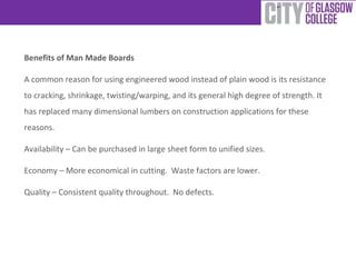 Benefits of Man Made Boards
A common reason for using engineered wood instead of plain wood is its resistance
to cracking, shrinkage, twisting/warping, and its general high degree of strength. It
has replaced many dimensional lumbers on construction applications for these
reasons.
Availability – Can be purchased in large sheet form to unified sizes.
Economy – More economical in cutting. Waste factors are lower.
Quality – Consistent quality throughout. No defects.

 