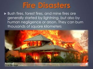 Fire Disasters 
 Bush fires, forest fires, and mine fires are 
generally started by lightning, but also by 
human negligence or arson. They can burn 
thousands of square kilometers 
 