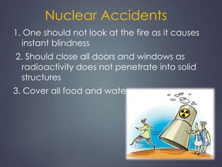 Nuclear Accidents 
1. One should not look at the fire as it causes 
instant blindness 
2. Should close all doors and windows as 
radioactivity does not penetrate into solid 
structures 
3. Cover all food and water 
 