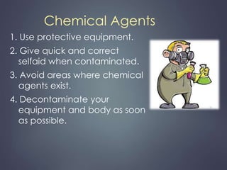 Chemical Agents 
1. Use protective equipment. 
2. Give quick and correct 
selfaid when contaminated. 
3. Avoid areas where chemical 
agents exist. 
4. Decontaminate your 
equipment and body as soon 
as possible. 
 