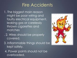 Fire Accidents 
1. The biggest main reason 
might be poor wiring and 
faulty electrical equipment, 
leaking gas or carelessly 
thrown cigarettes and 
matches 
. 2. Wires should be properly 
covered. 
3. Inflammable things should be 
kept safely. 
4. Power points should not be 
overloaded. 
 