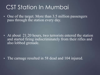 CST Station In Mumbai 
 One of the target. More than 3.5 million passengers 
pass through the station every day. 
 At about 21.20 hours, two terrorists entered the station 
and started firing indiscriminately from their rifles and 
also lobbed grenade. 
 The carnage resulted in 58 dead and 104 injured. 
 