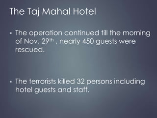 The Taj Mahal Hotel 
 The operation continued till the morning 
of Nov. 29th , nearly 450 guests were 
rescued. 
 The terrorists killed 32 persons including 
hotel guests and staff. 
 
