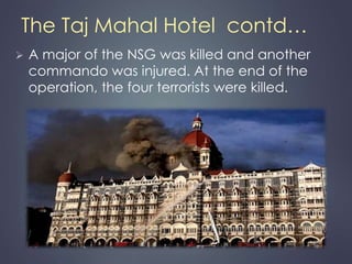 The Taj Mahal Hotel contd… 
 A major of the NSG was killed and another 
commando was injured. At the end of the 
operation, the four terrorists were killed. 
 