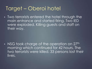 Target – Oberoi hotel 
 Two terrorists entered the hotel through the 
main entrance and started firing. Two IED 
were exploded. Killing guests and staff on 
their way. 
 NSG took charge of the operation on 27th 
morning which continued for 42 hours. The 
two terrorists were killed. 33 persons lost their 
lives. 
 