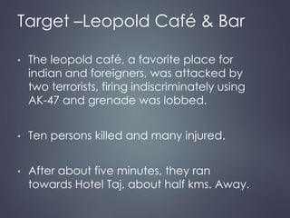 Target –Leopold Café & Bar 
• The leopold café, a favorite place for 
indian and foreigners, was attacked by 
two terrorists, firing indiscriminately using 
AK-47 and grenade was lobbed. 
• Ten persons killed and many injured. 
• After about five minutes, they ran 
towards Hotel Taj, about half kms. Away. 
 
