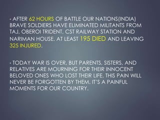 • AFTER 62 HOURS OF BATTLE OUR NATIONS(INDIA) 
BRAVE SOLDIERS HAVE ELIMINATED MILITANTS FROM 
TAJ, OBEROI TRIDENT, CST RAILWAY STATION AND 
NARIMAN HOUSE. AT LEAST 195 DIED AND LEAVING 
325 INJURED. 
• TODAY WAR IS OVER, BUT PARENTS, SISTERS, AND 
RELATIVES ARE MOURNING FOR THEIR INNOCENT 
BELOVED ONES WHO LOST THEIR LIFE. THIS PAIN WILL 
NEVER BE FORGOTTEN BY THEM. IT’S A PAINFUL 
MOMENTS FOR OUR COUNTRY. 
 