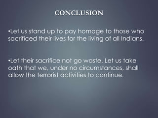 CONCLUSION 
•Let us stand up to pay homage to those who 
sacrificed their lives for the living of all Indians. 
•Let their sacrifice not go waste. Let us take 
oath that we, under no circumstances, shall 
allow the terrorist activities to continue. 
 