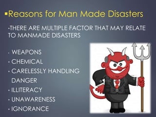 Reasons for Man Made Disasters 
•THERE ARE MULTIPLE FACTOR THAT MAY RELATE 
TO MANMADE DISASTERS 
• WEAPONS 
• CHEMICAL 
• CARELESSLY HANDLING 
DANGER 
• ILLITERACY 
• UNAWARENESS 
• IGNORANCE 
 