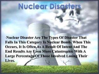 •Nuclear Disaster Are The Types Of Disaster That 
Falls In This Category Is Nuclear Bomb. When This 
Occurs, It Is Often As A Result Of Intent And The 
End Results Are Even More Catastrophic With A 
Large Percentage Of Those Involved Losing Their 
Lives. 
 