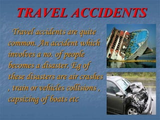 TRAVEL ACCIDENTS
Travel accidents are quite
common. An accident which
involves a no. of people
becomes a disaster. Eg of
these disasters are air crashes
, train or vehicles collisions ,
capsizing of boats etc
 