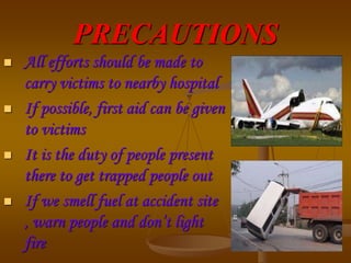 PRECAUTIONS
 All efforts should be made to
carry victims to nearby hospital
 If possible, first aid can be given
to victims
 It is the duty of people present
there to get trapped people out
 If we smell fuel at accident site
, warn people and don’t light
fire
 