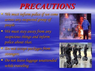 PRECAUTIONS
 We must inform police if we come
across any suspected group of
people
 We must stay away from any
suspicious things and inform
police about that.
 Do not accept packages from
strangers
 Do not leave luggage unattended
while traveling
 