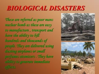BIOLOGICAL DISASTERS
These are referred as poor mans
nuclear bomb as these are easy
to manufacture , transport and
have the ability to kill
hundreds and thousands of
people. They are delivered using
dusting airplanes or small
perfumes atomizers . They have
ability to generate immediate
effects.
 