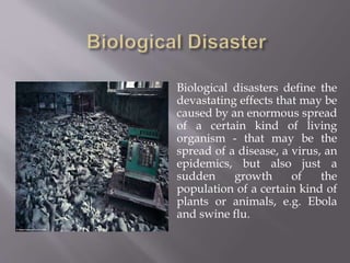  Biological disasters define the
devastating effects that may be
caused by an enormous spread
of a certain kind of living
organism - that may be the
spread of a disease, a virus, an
epidemics, but also just a
sudden growth of the
population of a certain kind of
plants or animals, e.g. Ebola
and swine flu.
 