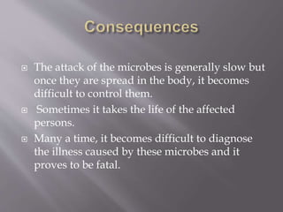  The attack of the microbes is generally slow but
once they are spread in the body, it becomes
difficult to control them.
 Sometimes it takes the life of the affected
persons.
 Many a time, it becomes difficult to diagnose
the illness caused by these microbes and it
proves to be fatal.
 