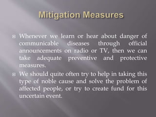  Whenever we learn or hear about danger of
communicable diseases through official
announcements on radio or TV, then we can
take adequate preventive and protective
measures.
 We should quite often try to help in taking this
type of noble cause and solve the problem of
affected people, or try to create fund for this
uncertain event.
 