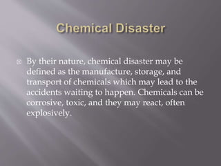  By their nature, chemical disaster may be
defined as the manufacture, storage, and
transport of chemicals which may lead to the
accidents waiting to happen. Chemicals can be
corrosive, toxic, and they may react, often
explosively.
 