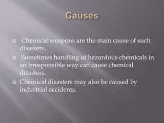  Chemical weapons are the main cause of such
disasters.
 Sometimes handling of hazardous chemicals in
an irresponsible way can cause chemical
disasters.
 Chemical disasters may also be caused by
industrial accidents.
 