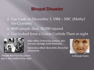  Gas Leak on December 3, 1984 – MIC (Methyl
Iso Cyanate)
 8000 people died, 50,000 injured
 Gas leaked from a Union Carbide Plant at night
People fled from the poison
gas in the middle of the night
Main effect: Pulmonary Edema, skin
and eye damage (total blindness)
Secondary effect: Bronchitis, Bronchial
pneumonia
A Bhopal Victim
 