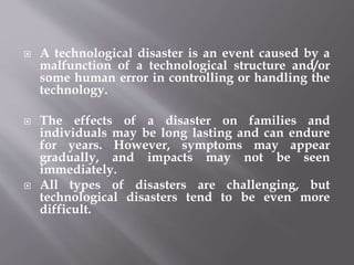  A technological disaster is an event caused by a
malfunction of a technological structure and/or
some human error in controlling or handling the
technology.
 The effects of a disaster on families and
individuals may be long lasting and can endure
for years. However, symptoms may appear
gradually, and impacts may not be seen
immediately.
 All types of disasters are challenging, but
technological disasters tend to be even more
difficult.
 