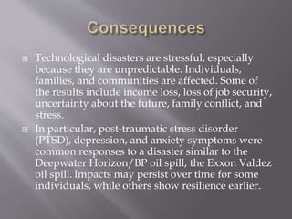  Technological disasters are stressful, especially
because they are unpredictable. Individuals,
families, and communities are affected. Some of
the results include income loss, loss of job security,
uncertainty about the future, family conflict, and
stress.
 In particular, post-traumatic stress disorder
(PTSD), depression, and anxiety symptoms were
common responses to a disaster similar to the
Deepwater Horizon/BP oil spill, the Exxon Valdez
oil spill. Impacts may persist over time for some
individuals, while others show resilience earlier.
 