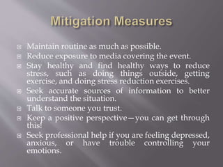  Maintain routine as much as possible.
 Reduce exposure to media covering the event.
 Stay healthy and find healthy ways to reduce
stress, such as doing things outside, getting
exercise, and doing stress reduction exercises.
 Seek accurate sources of information to better
understand the situation.
 Talk to someone you trust.
 Keep a positive perspective—you can get through
this!
 Seek professional help if you are feeling depressed,
anxious, or have trouble controlling your
emotions.
 