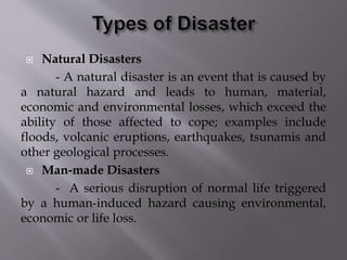  Natural Disasters
- A natural disaster is an event that is caused by
a natural hazard and leads to human, material,
economic and environmental losses, which exceed the
ability of those affected to cope; examples include
floods, volcanic eruptions, earthquakes, tsunamis and
other geological processes.
 Man-made Disasters
- A serious disruption of normal life triggered
by a human-induced hazard causing environmental,
economic or life loss.
 