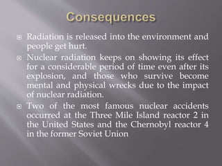  Radiation is released into the environment and
people get hurt.
 Nuclear radiation keeps on showing its effect
for a considerable period of time even after its
explosion, and those who survive become
mental and physical wrecks due to the impact
of nuclear radiation.
 Two of the most famous nuclear accidents
occurred at the Three Mile Island reactor 2 in
the United States and the Chernobyl reactor 4
in the former Soviet Union
 