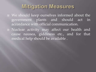  We should keep ourselves informed about the
government plants and should act in
accordance with official communication.
 Nuclear activity may affect our health and
cause nausea, giddiness etc., and for that
medical help should be available .
 