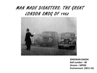 MAN MADE DISASTERS: THE GREAT
    LONDON SMOG OF 1952




                       DHEEMAN GHOSH
                       Roll number - 48
                       Stream – MPSM
                       Environment (2011-13)
 