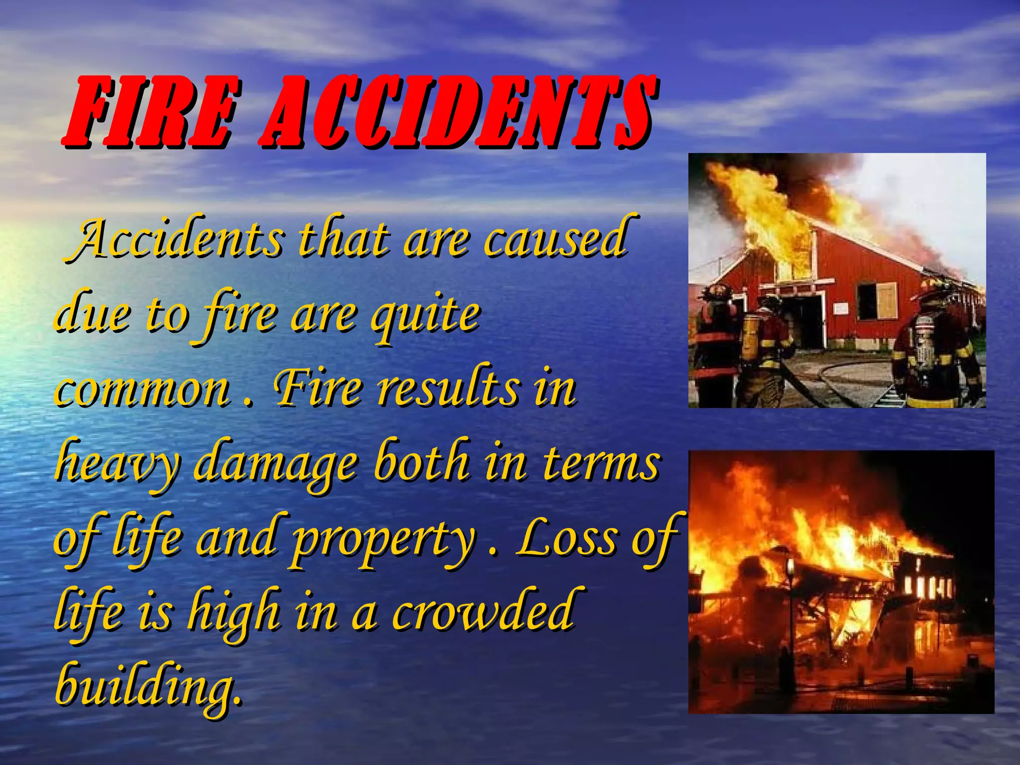 FIRE ACCIDENTS Accidents that are caused due to fire are quite common . Fire results in heavy damage both in terms of life and property . Loss of life is high in a crowded building. 