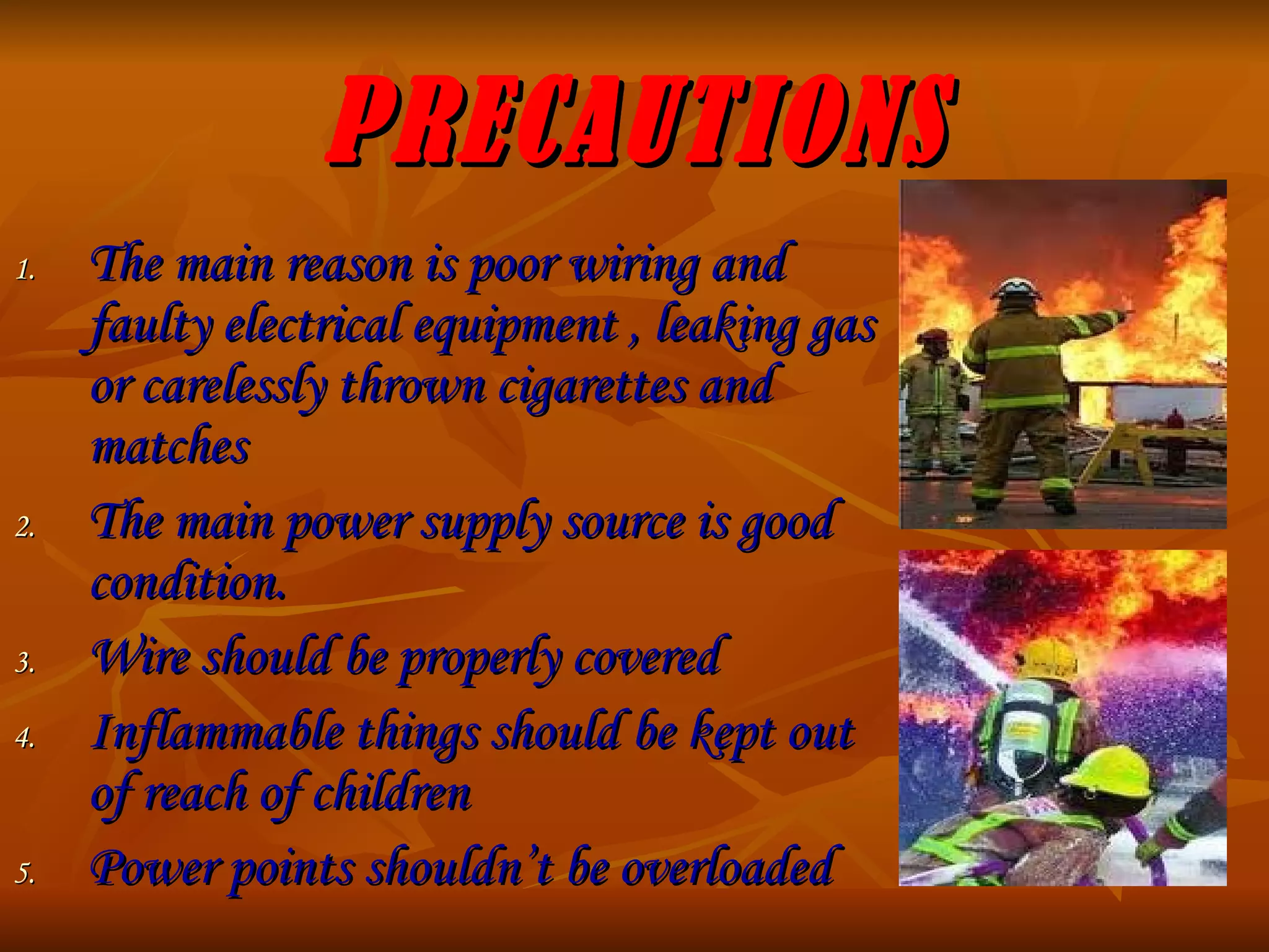 PRECAUTIONS The main reason is poor wiring and faulty electrical equipment , leaking gas or carelessly thrown cigarettes and matches The main power supply source is good condition. Wire should be properly covered Inflammable things should be kept out of reach of children Power points shouldn’t be overloaded 