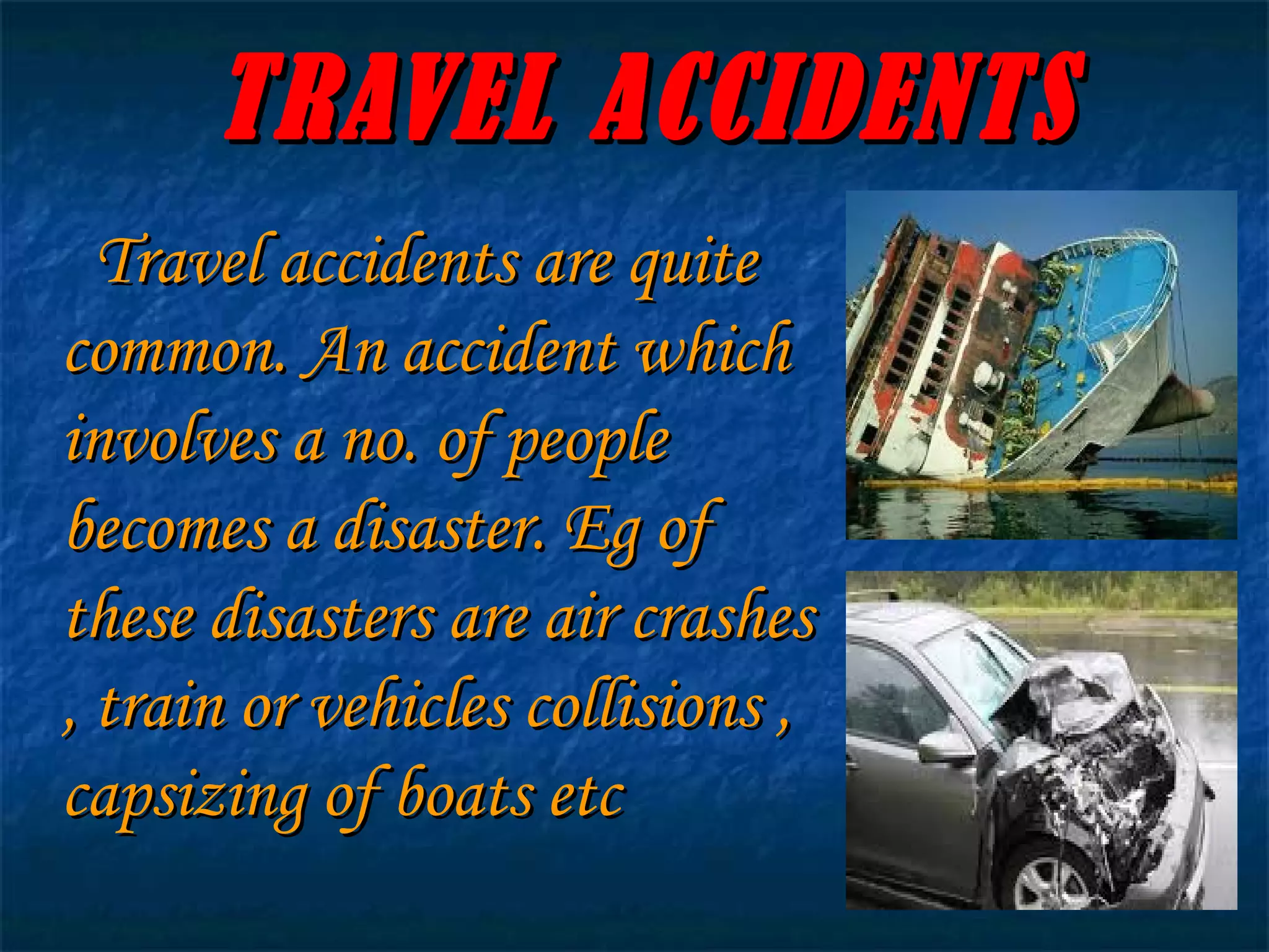 TRAVEL ACCIDENTS Travel accidents are quite common. An accident which involves a no. of people becomes a disaster. Eg of these disasters are air crashes , train or vehicles collisions , capsizing of boats etc 