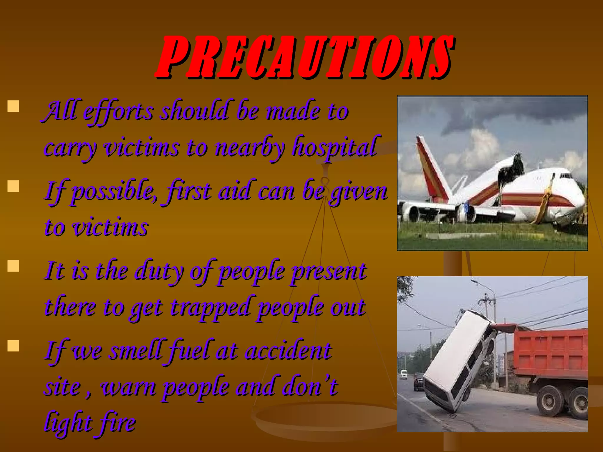 PRECAUTIONS All efforts should be made to carry victims to nearby hospital If possible, first aid can be given to victims It is the duty of people present there to get trapped people out If we smell fuel at accident site , warn people and don’t light fire 