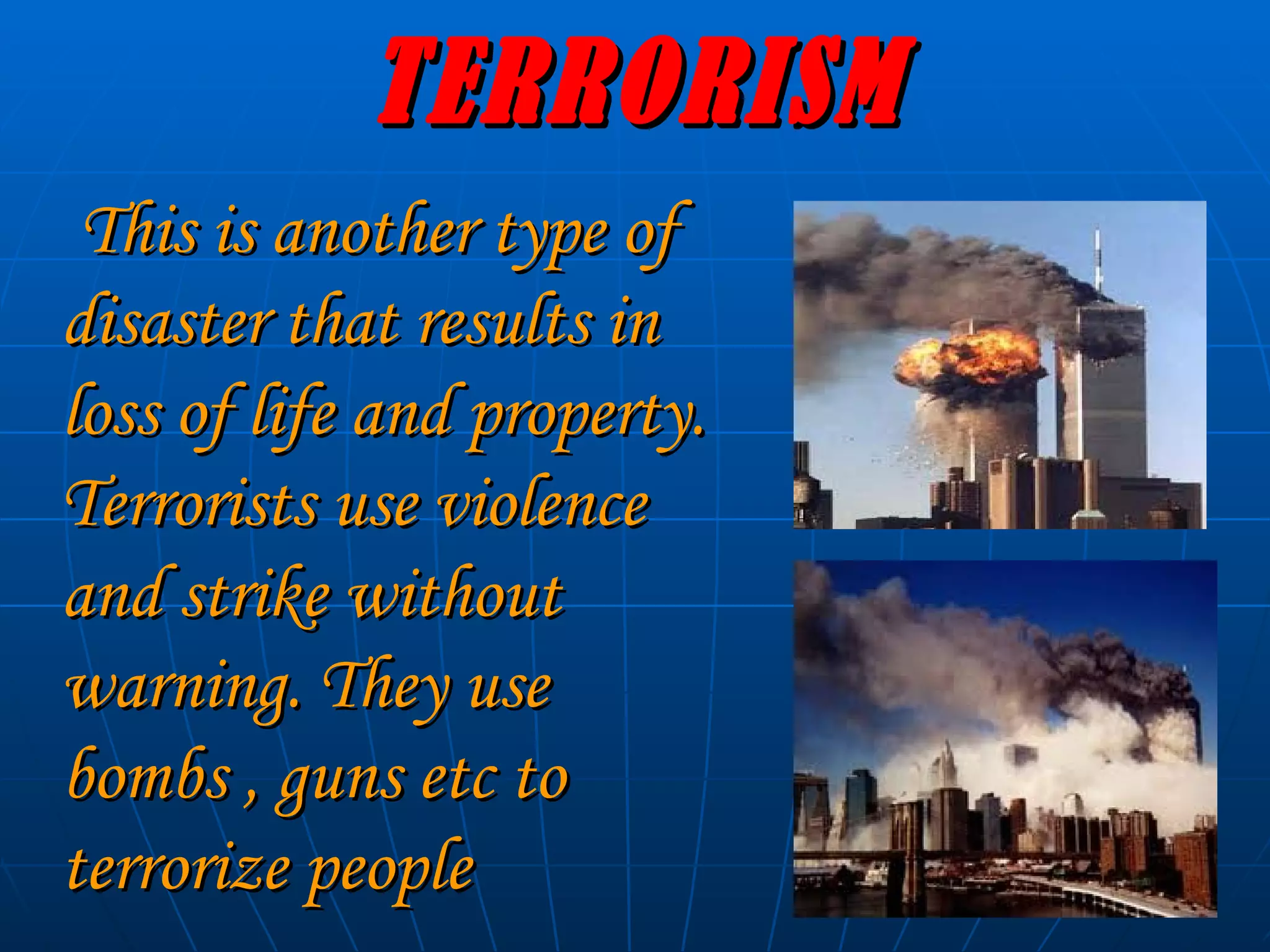 TERRORISM This is another type of disaster that results in loss of life and property. Terrorists use violence and strike without warning. They use bombs , guns etc to terrorize people   
