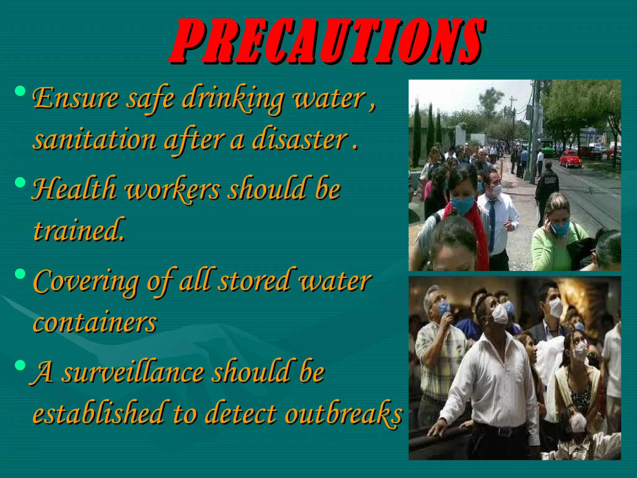 PRECAUTIONS Ensure safe drinking water , sanitation after a disaster . Health workers should be trained. Covering of all stored water containers A surveillance should be established to detect outbreaks 