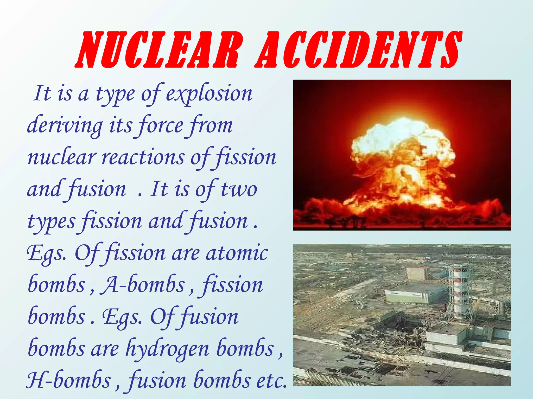 NUCLEAR ACCIDENTS It is a type of explosion deriving its force from  nuclear reactions of fission and fusion  . It is of two types fission and fusion . Egs. Of fission are atomic bombs , A-bombs , fission bombs . Egs. Of fusion bombs are hydrogen bombs , H-bombs , fusion bombs etc. 
