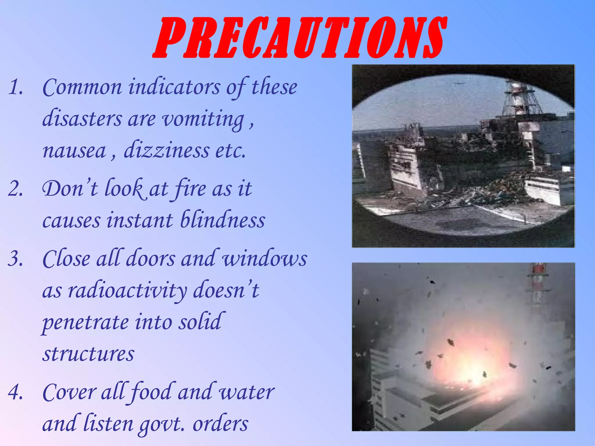 PRECAUTIONS Common indicators of these disasters are vomiting , nausea , dizziness etc. Don’t look at fire as it causes instant blindness Close all doors and windows as radioactivity doesn’t penetrate into solid structures Cover all food and water and listen govt. orders 