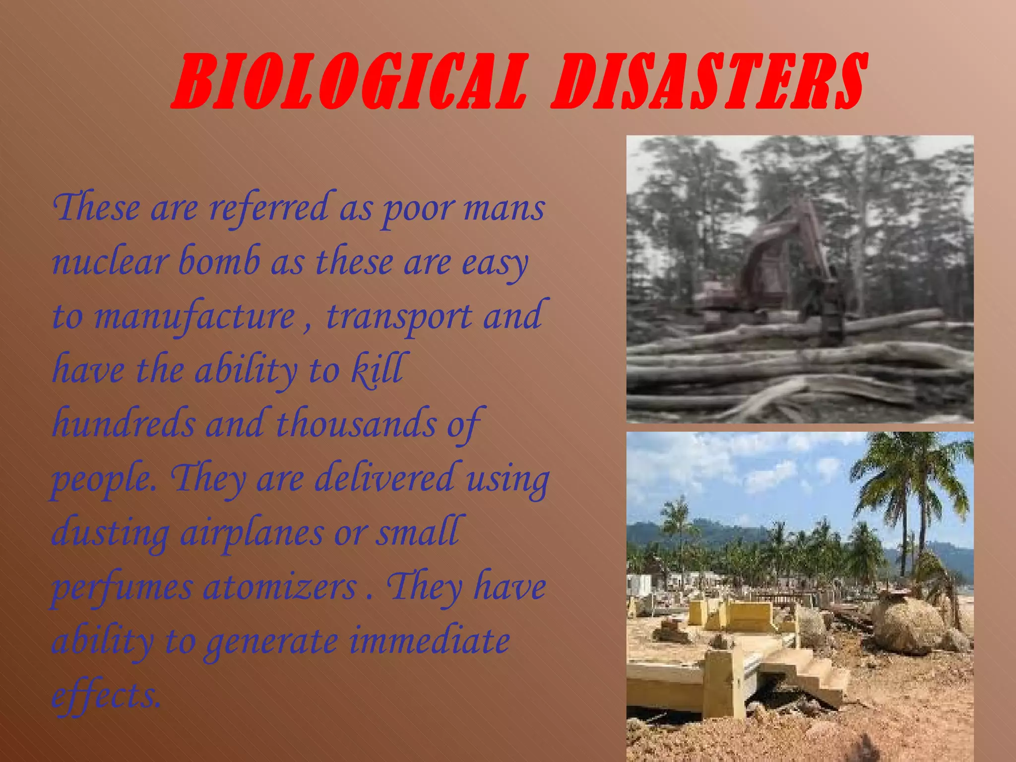 BIOLOGICAL DISASTERS These are referred as poor mans nuclear bomb as these are easy to manufacture , transport and have the ability to kill hundreds and thousands of people. They are delivered using dusting airplanes or small perfumes atomizers . They have ability to generate immediate effects. 