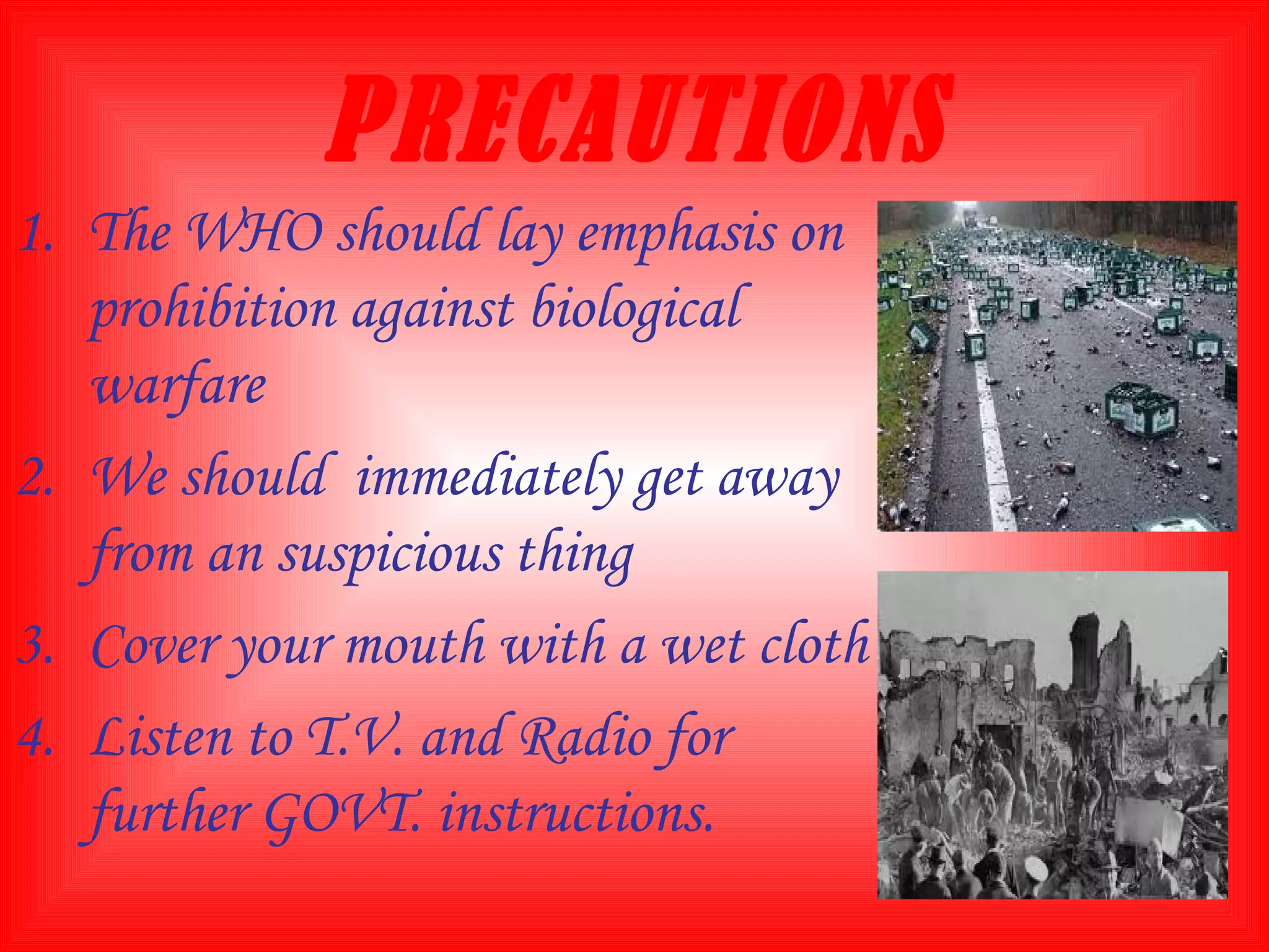 PRECAUTIONS The WHO should lay emphasis on prohibition against biological warfare We should  immediately get away from an suspicious thing Cover your mouth with a wet cloth Listen to T.V. and Radio for further GOVT. instructions.  